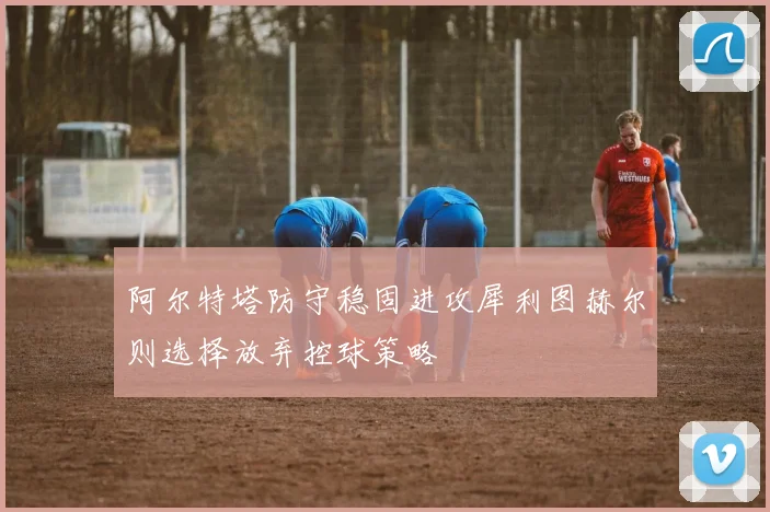 阿尔特塔防守稳固进攻犀利图赫尔则选择放弃控球策略